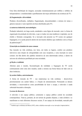 18
Uma farta distribuição de imagens, acessadas instantaneamente por milhões e milhões de
telespectadores: a imediaticidade e partilhamento são traços definidores da existência da TV;
d) fragmentação e diversidade
Produtos diversificados, múltiplos; fragmentação, descontinuidade e mistura de temas e
gêneros marcam o vasto repertório de bens distribuídos pela TV;
e) natureza industrial, mercadológica
Produção industrial, em larga escala, atendendo a uma lógica de mercado: esta é a forma de
organização da produção da televisão, o que se traduz em uma tendência à repetição, uso de
clichês e fórmulas consagradas. Se a inovação está presente na TV (como em qualquer
linguagem), só se pode pensá-la dentro do movimento dialético que estabelece com as forças
de padronização39
;
f) inscrição no domínio do senso comum
Sua inserção na vida cotidiana, nos lares, em todos os lugares, confere aos produtos
televisivos uma relação de coloquialidade com seus receptores, e uma inscrição no senso
comum: ela fala dentro dos padrões interativos de uma determinada cultura, e dentro do
universo de referências partilhado por uma sociedade;
g) ficção e realidade
Abertura para o mundo, ficcionalização da realidade: a linguagem da TV oscila
continuamente entre estes dois mundos, sendo a mistura sua forma básica de lidar com as
duas instâncias;
h) caráter lúdico, entretenimento
A forma de inserção da TV – sua onipresença na vida cotidiana – desenvolveu
prioritariamente seu caráter lúdico, e a função de entretenimento. Permeando as demais
atividades, e inscrevendo-se como possibilidade de lazer e escape, a televisão é usada
sobretudo buscando a distração;
i) arena de discursos
A televisão é um espaço público; certamente o espaço público central da sociedade
contemporânea. Trata-se, portanto, de um terreno de grandes disputas, e onde eclodem e se
manifestam os mais diferentes discursos sociais. É um espaço de diversidade, marcado pela
39
Também aqui a referência de Morin (1997), sobre a dialética renovação versus inovação é imprescindível .
 