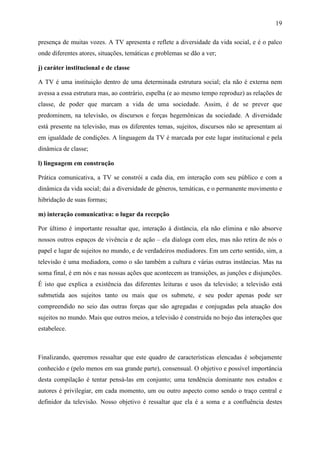 19
presença de muitas vozes. A TV apresenta e reflete a diversidade da vida social, e é o palco
onde diferentes atores, situações, temáticas e problemas se dão a ver;
j) caráter institucional e de classe
A TV é uma instituição dentro de uma determinada estrutura social; ela não é externa nem
avessa a essa estrutura mas, ao contrário, espelha (e ao mesmo tempo reproduz) as relações de
classe, de poder que marcam a vida de uma sociedade. Assim, é de se prever que
predominem, na televisão, os discursos e forças hegemônicas da sociedade. A diversidade
está presente na televisão, mas os diferentes temas, sujeitos, discursos não se apresentam aí
em igualdade de condições. A linguagem da TV é marcada por este lugar institucional e pela
dinâmica de classe;
l) linguagem em construção
Prática comunicativa, a TV se constrói a cada dia, em interação com seu público e com a
dinâmica da vida social; dai a diversidade de gêneros, temáticas, e o permanente movimento e
hibridação de suas formas;
m) interação comunicativa: o lugar da recepção
Por último é importante ressaltar que, interação à distância, ela não elimina e não absorve
nossos outros espaços de vivência e de ação – ela dialoga com eles, mas não retira de nós o
papel e lugar de sujeitos no mundo, e de verdadeiros mediadores. Em um certo sentido, sim, a
televisão é uma mediadora, como o são também a cultura e várias outras instâncias. Mas na
soma final, é em nós e nas nossas ações que acontecem as transições, as junções e disjunções.
É isto que explica a existência das diferentes leituras e usos da televisão; a televisão está
submetida aos sujeitos tanto ou mais que os submete, e seu poder apenas pode ser
compreendido no seio das outras forças que são agregadas e conjugadas pela atuação dos
sujeitos no mundo. Mais que outros meios, a televisão é construída no bojo das interações que
estabelece.
Finalizando, queremos ressaltar que este quadro de características elencadas é sobejamente
conhecido e (pelo menos em sua grande parte), consensual. O objetivo e possível importância
desta compilação é tentar pensá-las em conjunto; uma tendência dominante nos estudos e
autores é privilegiar, em cada momento, um ou outro aspecto como sendo o traço central e
definidor da televisão. Nosso objetivo é ressaltar que ela é a soma e a confluência destes
 
