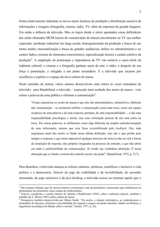 2
forma relativamente indistinta os novos meios técnicos de produção e distribuição massiva de
informações e imagens (fotografia, cinema, rádio, TV, além da imprensa de grande tiragem).
Era ainda a infância da televisão. Mas os traços desde o início apontados como definidores
dos então chamados MCM (meios de comunicação de massa) encontraram na TV sua melhor
expressão: produção industrial em larga escala; homogeneização da produção e busca de um
termo médio; mercantilização e busca de grandes audiências; ênfase no entretenimento e no
caráter lúdico; mistura de elementos (sincretismo); especialização técnica e caráter coletivo da
produção3
. A ampliação da penetração e importância da TV vão torná-la o carro-chefe da
indústria cultural; o cinema e a fotografia ganham auras de arte; o rádio, a despeito de sua
força e penetração, é relegado a um plano secundário. É a televisão que encarna por
excelência o espírito e o espaço da nova cultura de massa.
Neste caminho de leitura, vários autores desenvolvem uma crítica às vezes arrasadora da
televisão: para Baudrillard, a televisão – expressão mais acabada dos meios de massa - veio
retirar a palavra da cena pública e eliminar a comunicação4
:
“O que caracteriza os media de massa é que eles são antimediadores, intransitivos, fabricam
não comunicação – se aceitarmos definir a comunicação como uma troca, como um espaço
recíproco de uma palavra e de uma resposta, portanto, de uma responsabilidade –, e não uma
responsabilidade psicológica e moral, mas uma correlação pessoal de um com outro na
troca. Por outras palavras, se definirmos como algo diferente da simples emissão/recepção
de uma informação, mesmo que essa fosse reversibilizada pelo feedback. Ora, toda
arquitetura atual dos media se funda nessa última definição: eles são o que proíbe para
sempre a resposta, o que torna impossível qualquer processo de troca (a não ser sob a forma
de simulação de resposta, elas próprias integradas no processo de emissão, o que não altera
em nada a unilateralidade da comunicação). Aí reside sua verdadeira abstração. É nessa
abstração que se funda o sistema de controle social e de poder” (Baudrillard, 1972, p. 217).
Para Bourdieu, a televisão ameaça as esferas culturais, artísticas, científicas e inclusive a vida
política e a democracia. Através do jogo da visibilidade e da invisibilidade, do esconder
mostrando, do jogo remissivo e do fast-thinking, a televisão exerce ao extremo aquilo que o
2
Não estamos falando aqui de marcos teóricos consensuais, mas de parâmetros consensuais que estabelecem os
delimitações do jornalismo como campo de conhecimento.
3
Veja-se, a propósito, o estudo clássico de Adorno e Horkheimer (1985), sobre a industria cultural ; também o
trabalho de E. Morin (1997) sobre cultura de massa.
4
Perspectiva também desenvolvida por Muniz Sodré: “Os media, a relação informativa, ao estabelecerem o
monopólio do discurso, eliminam a possibilidade de resposta e erigem um poder absoluto, inédito na História, a
hegemonia tecnológica do falante sobre o ouvinte” (Sodré, 1977, p. 26).
 