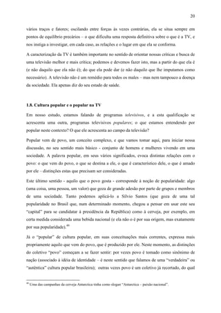 20
vários traços e fatores; oscilando entre forças às vezes contrárias, ela se situa sempre em
pontos de equilíbrio precários – o que dificulta uma resposta definitiva sobre o que é a TV, e
nos instiga a investigar, em cada caso, as relações e o lugar em que ela se conforma.
A caracterização da TV é também importante no sentido de orientar nossas críticas e busca de
uma televisão melhor e mais crítica; podemos e devemos fazer isto, mas a partir do que ela é
(e não daquilo que ela não é); do que ela pode dar (e não daquilo que lhe imputamos como
necessário). A televisão não é um remédio para todos os males – mas nem tampouco a doença
da sociedade. Ela apenas diz do seu estado de saúde.
1.8. Cultura popular e o popular na TV
Em nosso estudo, estamos falando de programas televisivos, e a esta qualificação se
acrescenta uma outra, programas televisivos populares; o que estamos entendendo por
popular neste contexto? O que ele acrescenta ao campo da televisão?
Popular vem de povo, um conceito complexo, e que vamos tomar aqui, para iniciar nossa
discussão, no seu sentido mais básico - conjunto de homens e mulheres vivendo em uma
sociedade. A palavra popular, em seus vários significados, evoca distintas relações com o
povo: o que vem do povo, o que se destina a ele, o que é característico dele, o que é amado
por ele – distinções estas que precisam ser consideradas.
Este último sentido - aquilo que o povo gosta - corresponde à noção de popularidade: algo
(uma coisa, uma pessoa, um valor) que goza de grande adesão por parte de grupos e membros
de uma sociedade. Tanto podemos aplicá-lo a Sílvio Santos (que goza de uma tal
popularidade no Brasil que, num determinado momento, chegou a pensar em usar este seu
“capital” para se candidatar à presidência da República) como à cerveja, por exemplo, em
certa medida considerada uma bebida nacional (e ela não o é por sua origem, mas exatamente
por sua popularidade).40
Já o “popular” de cultura popular, em suas conceituações mais correntes, expressa mais
propriamente aquilo que vem do povo, que é produzido por ele. Neste momento, as distinções
do coletivo “povo” começam a se fazer sentir: por vezes povo é tomado como sinônimo de
nação (associado à idéia de identidade – é neste sentido que falamos de uma “verdadeira” ou
“autêntica” cultura popular brasileira); outras vezes povo é um coletivo já recortado, do qual
40
Uma das campanhas da cerveja Antarctica tinha como slogan “Antarctica – paixão nacional”.
 