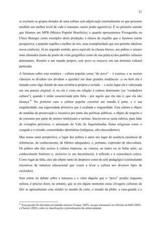 21
se excluem os grupos dotados de uma cultura sem adjetivação (normalmente os que possuem
também um melhor nível de vida e consumo, maior poder aquisitivo). É no primeiro sentido
que falamos em MPB (Música Popular Brasileira); e quando apresentamos Pixinguinha ou
Chico Buarque como exemplos desta produção, é cheios de orgulho que o fazemos (nesta
perspectiva, o popular espelha o melhor de nós, uma exemplaridade que nos permite idealizar
nossa essência). Já no segundo sentido, povo equivale às classes baixas, aos pobres e setores
mais afastados (tanto do ponto de vista geográfico como de sua prática) dos padrões culturais
dominantes. Restrito a um mundo próprio, este povo se inscreve em um domínio cultural
particular.
A literatura sobre esta temática – cultura popular como “do povo” – é extensa, e as teorias
clássicas se dividem (ou dividem a questão) em duas grandes tendências: a) ou bem ela é
tomada como algo dotado de uma existência própria e isolada – e neste lugar ela é valorizada
em sua pureza original; b) ou ela é vista em relação à cultura dominante (ou “verdadeira
cultura”), quando é então caracterizada pela falta - por aquilo que ela não é, que ela não
alcança.41
No primeiro caso a cultura popular constitui um mundo à parte, e é sua
singularidade, sua ingenuidade primitiva que é exaltada e resguardada. Esta cultura é objeto
de medidas de preservação e incentivo por parte das políticas públicas, e objeto de respeito e
de consumo por parte de setores intelectuais e turistas. Inscrevem-se nesta rubrica, para falar
de exemplos próximos, o artesanato do Vale do Jequitinhonha, festas religiosas como o
congado e o reisado, comunidades identitárias (indígenas, afro-descendentes).
Mas numa outra perspectiva, o lugar dos pobres é antes um lugar de ausência (ausência de
referências, de conhecimento, de hábitos adequados), e, portanto, expressão de não-cultura.
Os pobres não têm acesso à cultura impressa, ao cinema, ao teatro ou às belas artes, ao
conhecimento histórico e, inclusive (e em decorrência), à reflexão e à consciência crítica.
Como lugar de falta, eles são objeto tanto de desprezo como de zelo pedagógico (estimulando
iniciativas de natureza educacional que visam a levar a cultura aos diversos tipos de
excluídos).
Sem entrar no debate sobre a natureza e o valor daquilo que o “povo” produz enquanto
cultura, é preciso dizer, no entanto, que se em algum momento essas clivagens culturais de
fato se apresentaram com nitidez (o mundo da corte, o mundo da plebe; a casa-grande e a
41
Essa questão foi discutida em trabalho anterior (França, 2005), em que retomamos as reflexões de Hall (2003)
e Chartier (2003), sobre as classificações e periodizações da cultura popular.
 