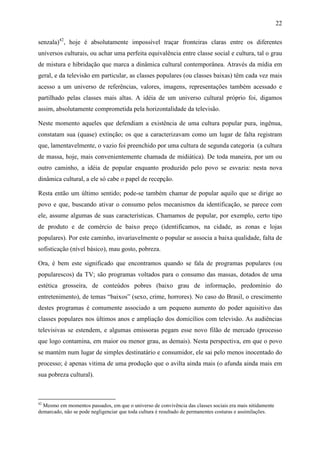 22
senzala)42
, hoje é absolutamente impossível traçar fronteiras claras entre os diferentes
universos culturais, ou achar uma perfeita equivalência entre classe social e cultura, tal o grau
de mistura e hibridação que marca a dinâmica cultural contemporânea. Através da mídia em
geral, e da televisão em particular, as classes populares (ou classes baixas) têm cada vez mais
acesso a um universo de referências, valores, imagens, representações também acessado e
partilhado pelas classes mais altas. A idéia de um universo cultural próprio foi, digamos
assim, absolutamente comprometida pela horizontalidade da televisão.
Neste momento aqueles que defendiam a existência de uma cultura popular pura, ingênua,
constatam sua (quase) extinção; os que a caracterizavam como um lugar de falta registram
que, lamentavelmente, o vazio foi preenchido por uma cultura de segunda categoria (a cultura
de massa, hoje, mais convenientemente chamada de midiática). De toda maneira, por um ou
outro caminho, a idéia de popular enquanto produzido pelo povo se esvazia: nesta nova
dinâmica cultural, a ele só cabe o papel de recepção.
Resta então um último sentido; pode-se também chamar de popular aquilo que se dirige ao
povo e que, buscando ativar o consumo pelos mecanismos da identificação, se parece com
ele, assume algumas de suas características. Chamamos de popular, por exemplo, certo tipo
de produto e de comércio de baixo preço (identificamos, na cidade, as zonas e lojas
populares). Por este caminho, invariavelmente o popular se associa a baixa qualidade, falta de
sofisticação (nível básico), mau gosto, pobreza.
Ora, é bem este significado que encontramos quando se fala de programas populares (ou
popularescos) da TV; são programas voltados para o consumo das massas, dotados de uma
estética grosseira, de conteúdos pobres (baixo grau de informação, predomínio do
entretenimento), de temas “baixos” (sexo, crime, horrores). No caso do Brasil, o crescimento
destes programas é comumente associado a um pequeno aumento do poder aquisitivo das
classes populares nos últimos anos e ampliação dos domicílios com televisão. As audiências
televisivas se estendem, e algumas emissoras pegam esse novo filão de mercado (processo
que logo contamina, em maior ou menor grau, as demais). Nesta perspectiva, em que o povo
se mantém num lugar de simples destinatário e consumidor, ele sai pelo menos inocentado do
processo; é apenas vitima de uma produção que o avilta ainda mais (o afunda ainda mais em
sua pobreza cultural).
42
Mesmo em momentos passados, em que o universo de convivência das classes sociais era mais nitidamente
demarcado, não se pode negligenciar que toda cultura é resultado de permanentes costuras e assimilações.
 