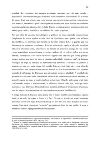 24
novidade dos programas que estamos apontando, marcados por este veio popular /
popularesco, é exatamente um grau de mistura mais acentuado e mais evidente. Se a cultura
de massa, desde sua origem, teve como uma de suas características centrais o sincretismo,
este acontecia, entretanto, a partir dos imaginários reconhecidos pelas culturas convencionais
(nacionais, religiosas, clássica, etc.). A linha de corte se situava sempre acima desse universo
lodoso que é a vida, a experiência e o cotidiano das classes populares.
Por uma série de aspectos mercadológicos e políticos da nossa realidade contemporânea
(surgimento de novos sujeitos sociais, lutas de identidade), esse quadro vem sofrendo
desequilíbrios, e a amplitude das misturas se faz mais intensa. Esta é a questão que toca
diretamente os programas populares e, de forma mais ampla, a própria televisão ou cultura
televisiva. Dissemos acima, a televisão é ela mesma um espaço de diálogo da vida social;
colada ao cotidiano, aos sentidos que permeiam a vida social, ela reflete e inflete seus temas,
embates, contradições. Essa “nova” televisão é apenas uma televisão que acolhe questões,
temas e sujeitos que saem do gueto e passeiam pela cidade, povoam a rua46
. A dinâmica
ideológica (a briga de sentidos, de representações) transborda o universo de glamour e
assepsia em que por muito tempo foi contida. Esta nova televisão não é uma televisão
revolucionária, nem tampouco uma maré de detritos; ela fala de um cotidiano cada vez mais
saturado de diferenças, de diferenças que reivindicam espaço e claridade. A realidade das
periferias e da exclusão social, afastada dos olhares e das residências das classes abastadas, as
assombra agora nas ruas, e penetra também na televisão. Olhando juntos para a televisão,
confrontando imagens e representações, as diferentes classes estão hoje, mais que antes,
expostas às suas diferenças. O resultado disto extrapola políticas de programação televisuais,
mas diz respeito ao próprio quadro da convivência e estruturação da vida social.
A antiga metáfora da televisão como janela para o mundo mantém sua pertinência: a janela
mostra e esconde, incorpora o dentro e o fora. Ela entra e transforma nossa intimidade
doméstica (nossa casa, lugar da nossa vivência); ela abre para fora e nos dá acesso ao mundo
exterior. Mas não é exatamente “o mundo” que passa em frente de uma janela – é a rua, a
hibridação confusa e perigosamente instável das ruas.
reconhecimento e identificação, algo que se assemelha a uma recriação de experiências e atitudes reconhecíveis,
às quais as pessoas respondem” (Hall, 2003-a, p. 255)
46
Através do conceito bakhtiniano de transgressão carnavalesca, Hall lembra que o dialogismo, nas formas
discursivas, não significa acomodação nem elimina o antagonismo, mas expõe a mistura, a dissolução dos
lugares, a eclosão do baixo “enquanto local de desejos conflituosos e representações mutuamente incompatíveis”
(Hall, 2003-b, p. 226).
 