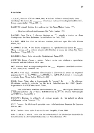 25
Referências
ADORNO, Theodor; HORKHEIMER, Max. A indústria cultural: o esclarecimento como
mistificação das massas. In: _________. Dialética do esclarecimento: fragmentos filosóficos.
Rio de Janeiro: Zahar, 1985, p. 113-156.
BAKHTIN, Mikhaïl. Estética da criação verbal. São Paulo, Martins Fontes, 1997.
_____ . Marxismo e filosofia da linguagem. São Paulo, Hucitec, 1992.
BALOGH, Anna Maria. O discurso ficcional na TV: sedução e sonhos em doses
homeopáticas. São Paulo: Editora da Universidade de São Paulo, 2002.
BAUDRILLARD, Jean. Para um crítica da economia política do signo. São Paulo: Martins
Fontes, 1972.
BENJAMIN, Walter. A obra de arte na época de sua reprodutibilidade técnica. In: ______.
Magia e técnica, arte e política: ensaios sobre literatura e história da cultura. São Paulo:
Brasiliense, 1986, p. 165-196.
BOURDIEU, Pierre. Sobre a televisão. Rio de Janeiro: Zahar, 1997.
CHARTIER, Roger. Formas e sentido. Cultura escrita: entre distinção e apropriação.
Campinas: Mercado de Letras, ALB, 2003.
ECO, Umberto. Tevê: a transparência perdida. In : ____ . Viagem na irrealidade cotidiana.
Rio de Janeiro: Nova Fronteira, 1984.
FRANÇA, Vera Veiga. Problemas metodológicos e conceituais na análise de programas
populares de TV. In: CAPPARELLI, S.; SODRÉ, M.; SQUIRRA, S. (orgs). A comunicação
revisitada. Porto Alegre: Sulina, 2005, p. 85-118.
HALL, Stuart. Notas sobre a desconstrução do “popular”. In: _____. Da diáspora:
Identidades e mediações culturais. Org. Liv Sovik. Belo Horizonte: Ed. UFMG; Brasília:
Representação da UNESCO no Brasil, 2003-a.
_____ . Para Allon White: metáforas da transformação. In: _____. Da diáspora: Identidades
e mediações culturais. Org. Liv Sovik. Belo Horizonte: Ed. UFMG; Brasília: Representação
da UNESCO no Brasil, 2003-b.
HOGGART, Richard. As utilizações da cultura: aspectos da vida cultural da classe
trabalhadora. Lisboa: Presença, 1975.
JOST, François. La télévision du quotidien: entre realité et fictions. Bruxelas: De Boeck et
Larcier, 2003.
LEAL, Ondina. Leitura social da novela das oito. Petrópolis: Vozes, 1985.
LINS DA SILVA, Carlos E. Muito além do Jardim Botânico: um estudo sobre a audiência do
Jornal Nacional da Globo entre trabalhadores. São Paulo: Summus, 1985.
 
