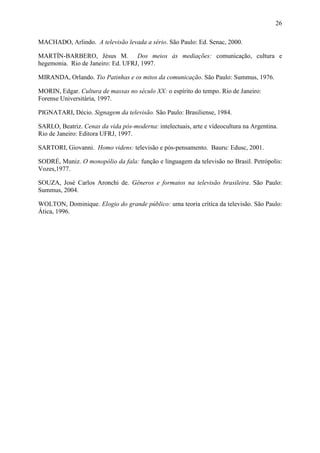 26
MACHADO, Arlindo. A televisão levada a sério. São Paulo: Ed. Senac, 2000.
MARTÍN-BARBERO, Jésus M. Dos meios às mediações: comunicação, cultura e
hegemonia. Rio de Janeiro: Ed. UFRJ, 1997.
MIRANDA, Orlando. Tio Patinhas e os mitos da comunicação. São Paulo: Summus, 1976.
MORIN, Edgar. Cultura de massas no século XX: o espírito do tempo. Rio de Janeiro:
Forense Universitária, 1997.
PIGNATARI, Décio. Signagem da televisão. São Paulo: Brasiliense, 1984.
SARLO, Beatriz. Cenas da vida pós-moderna: intelectuais, arte e vídeocultura na Argentina.
Rio de Janeiro: Editora UFRJ, 1997.
SARTORI, Giovanni. Homo videns: televisão e pós-pensamento. Bauru: Edusc, 2001.
SODRÉ, Muniz. O monopólio da fala: função e linguagem da televisão no Brasil. Petrópolis:
Vozes,1977.
SOUZA, José Carlos Aronchi de. Gêneros e formatos na televisão brasileira. São Paulo:
Summus, 2004.
WOLTON, Dominique. Elogio do grande público: uma teoria crítica da televisão. São Paulo:
Ática, 1996.
 