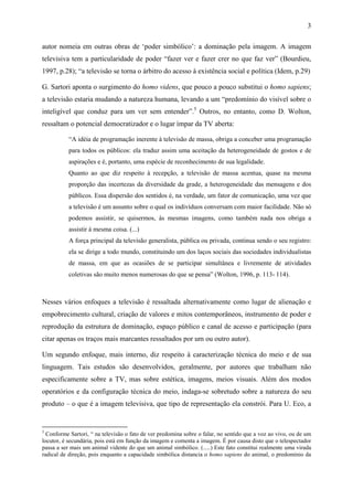 3
autor nomeia em outras obras de ‘poder simbólico’: a dominação pela imagem. A imagem
televisiva tem a particularidade de poder “fazer ver e fazer crer no que faz ver” (Bourdieu,
1997, p.28); “a televisão se torna o árbitro do acesso à existência social e política (Idem, p.29)
G. Sartori aponta o surgimento do homo videns, que pouco a pouco substitui o homo sapiens;
a televisão estaria mudando a natureza humana, levando a um “predomínio do visível sobre o
inteligível que conduz para um ver sem entender”.5
Outros, no entanto, como D. Wolton,
ressaltam o potencial democratizador e o lugar ímpar da TV aberta:
“A idéia de programação inerente à televisão de massa, obriga a conceber uma programação
para todos os públicos: ela traduz assim uma aceitação da heterogeneidade de gostos e de
aspirações e é, portanto, uma espécie de reconhecimento de sua legalidade.
Quanto ao que diz respeito à recepção, a televisão de massa acentua, quase na mesma
proporção das incertezas da diversidade da grade, a heterogeneidade das mensagens e dos
públicos. Essa dispersão dos sentidos é, na verdade, um fator de comunicação, uma vez que
a televisão é um assunto sobre o qual os indivíduos conversam com maior facilidade. Não só
podemos assistir, se quisermos, às mesmas imagens, como também nada nos obriga a
assistir à mesma coisa. (...)
A força principal da televisão generalista, pública ou privada, continua sendo o seu registro:
ela se dirige a todo mundo, constituindo um dos laços sociais das sociedades individualistas
de massa, em que as ocasiões de se participar simultânea e livremente de atividades
coletivas são muito menos numerosas do que se pensa” (Wolton, 1996, p. 113- 114).
Nesses vários enfoques a televisão é ressaltada alternativamente como lugar de alienação e
empobrecimento cultural, criação de valores e mitos contemporâneos, instrumento de poder e
reprodução da estrutura de dominação, espaço público e canal de acesso e participação (para
citar apenas os traços mais marcantes ressaltados por um ou outro autor).
Um segundo enfoque, mais interno, diz respeito à caracterização técnica do meio e de sua
linguagem. Tais estudos são desenvolvidos, geralmente, por autores que trabalham não
especificamente sobre a TV, mas sobre estética, imagens, meios visuais. Além dos modos
operatórios e da configuração técnica do meio, indaga-se sobretudo sobre a natureza do seu
produto – o que é a imagem televisiva, que tipo de representação ela constrói. Para U. Eco, a
5
Conforme Sartori, “ na televisão o fato de ver predomina sobre o falar, no sentido que a voz ao vivo, ou de um
locutor, é secundária, pois está em função da imagem e comenta a imagem. É por causa disto que o telespectador
passa a ser mais um animal vidente do que um animal simbólico. (.....) Este fato constitui realmente uma virada
radical de direção, pois enquanto a capacidade simbólica distancia o homo sapiens do animal, o predomínio da
 