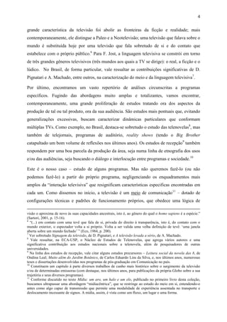 4
grande característica da televisão foi abolir as fronteiras da ficção e realidade; mais
contemporaneamente, ele distingue a Paleo e a Neotelevisão; uma televisão que falava sobre o
mundo é substituída hoje por uma televisão que fala sobretudo de si e do contato que
estabelece com o próprio público.6
Para F. Jost, a linguagem televisiva se constrói em torno
de três grandes gêneros televisivos (três mundos aos quais a TV se dirige): o real, a ficção e o
lúdico. No Brasil, de forma particular, vale ressaltar as contribuições significativas de D.
Pignatari e A. Machado, entre outros, na caracterização do meio e da linguagem televisiva7
.
Por último, encontramos um vasto repertório de análises circunscritas a programas
específicos. Fugindo das abordagens muito amplas e totalizantes, vamos encontrar,
contemporaneamente, uma grande proliferação de estudos tratando ora dos aspectos da
produção de tal ou tal produto, ora da sua audiência. São estudos mais pontuais que, evitando
generalizações excessivas, buscam caracterizar dinâmicas particulares que conformam
múltiplas TVs. Como exemplo, no Brasil, destaca-se sobretudo o estudo das telenovelas8
, mas
também de telejornais, programas de auditório, reality shows (tendo o Big Brother
catapultado um bom volume de reflexões nos últimos anos). Os estudos de recepção9
também
respondem por uma boa parcela da produção da área, seja numa linha de etnografia dos usos
e/ou das audiências, seja buscando o diálogo e interlocução entre programas e sociedade.10
Este é o nosso caso – estudo de alguns programas. Mas não queremos fazê-lo (ou não
podemos fazê-lo) a partir do próprio programa, negligenciando os enquadramentos mais
amplos da “interação televisiva” que resignificam características especificas encontradas em
cada um. Como dissemos no início, a televisão é um meio de comunicação11
– dotado de
configurações técnicas e padrões de funcionamento próprios, que obedece uma lógica de
visão o aproxima de novo às suas capacidades ancestrais, isto é, ao gênero do qual o homo sapiens é a espécie.”
(Sartori, 2001, p. 15-16).
6
“(...) em contato com uma tevê que fala de si, privada do direito à transparência, isto é, do contato com o
mundo exterior, o espectador volta a si próprio. Volta a ser valida uma velha definição de tevê: ‘uma janela
aberta sobre um mundo fechado’ ” (Eco, 1984, p. 200).
7
Ver sobretudo Signagem da televisão, de D. Pignatari, e A televisão levada a sério, de A. Machado.
8
Vale ressaltar, na ECA-USP, o Núcleo de Estudos de Telenovelas, que agrega vários autores e uma
significativa contribuição aos estudos nacionais sobre a telenovela, além de pesquisadores de outras
universidades.
9
Na linha dos estudos de recepção, vale citar alguns estudos precursores – Leitura social da novela das 8, de
Ondina Leal; Muito além do Jardim Botânico, de Carlos Eduardo Lins da Silva, e, nos últimos anos, numerosas
teses e dissertações desenvolvidas nos programas de pós-graduação em Comunicação no país.
10
Constituem um capitulo à parte diversos trabalhos de cunho mais histórico sobre o surgimento da televisão
e/ou de determinadas emissoras (com destaque, nos últimos anos, para publicações da própria Globo sobre a sua
trajetória e seus diversos programas).
11
Conforme discutido no texto Mídia: um aro, um halo e um elo, publicado no primeiro livro desta coleção,
buscamos ultrapassar uma abordagem “midiacêntrica”, que se restringe ao estudo do meio em si, entendendo-o
antes como algo capaz de transmissão que permite uma modalidade de experiência assentada no transporte e
deslocamento incessante de signos. A mídia, assim, é vista como um fluxo, um lugar e uma forma.
 
