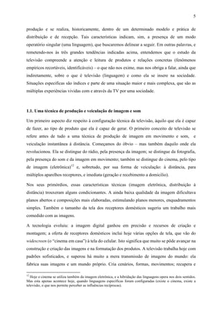 5
produção e se realiza, historicamente, dentro de um determinado modelo e prática de
distribuição e de recepção. Tais características indicam, sim, a presença de um modo
operatório singular (uma linguagem), que buscaremos delinear a seguir. Em outras palavras, e
remetendo-nos às três grandes tendências indicadas acima, entendemos que o estudo da
televisão compreende a atenção e leitura de produtos e relações concretas (fenômenos
empíricos recortáveis, identificáveis) – o que não nos exime, mas nos obriga a falar, ainda que
indiretamente, sobre o que é televisão (linguagem) e como ela se insere na sociedade.
Situações especificas são índices e parte de uma situação maior e mais complexa, que são as
múltiplas experiências vividas com e através da TV por uma sociedade.
1.1. Uma técnica de produção e veiculação de imagem e som
Um primeiro aspecto diz respeito à configuração técnica da televisão, àquilo que ela é capaz
de fazer, ao tipo de produto que ela é capaz de gerar. O primeiro conceito de televisão se
refere antes de tudo a uma técnica de produção de imagem em movimento e som, e
veiculação instantânea à distância. Começamos do óbvio – mas também daquilo onde ela
revolucionou. Ela se distingue do rádio, pela presença da imagem; se distingue da fotografia,
pela presença do som e da imagem em movimento; também se distingue do cinema, pelo tipo
de imagem (eletrônica)12
e, sobretudo, por sua forma de veiculação: à distância, para
múltiplos aparelhos receptores, e imediata (geração e recebimento a domicilio).
Nos seus primórdios, essas características técnicas (imagem eletrônica, distribuição à
distância) trouxeram alguns condicionantes. A ainda baixa qualidade da imagem dificultava
planos abertos e composições mais elaboradas, estimulando planos menores, enquadramentos
simples. Também o tamanho da tela dos receptores domésticos sugeriu um trabalho mais
comedido com as imagens.
A tecnologia evoluiu: a imagem digital ganhou em precisão e recursos de criação e
montagem; a oferta de receptores domésticos inclui hoje várias opções de tela, que vão do
widescreen (o “cinema em casa”) à tela do celular. Isto significa que muito se pôde avançar na
construção e criação das imagens e na formatação dos produtos. A televisão trabalha hoje com
padrões sofisticados, e superou há muito a mera transmissão de imagens do mundo: ela
fabrica suas imagens e um mundo próprio. Cria cenários, formas, movimentos; recupera e
12
Hoje o cinema se utiliza também da imagem eletrônica, e a hibridação das linguagens opera nos dois sentidos.
Mas esta apenas acontece hoje, quando linguagens específicas foram configuradas (existe o cinema, existe a
televisão, o que nos permite perceber as influências recíprocas).
 