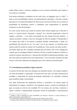 6
reedita trilhas sonoras e musicais; acoplada aos novos recursos multimídia, gera imagens e
sons criativos e inusitados.
Esta mesma tecnologia se desdobrou em um outro meio, ou linguagem, que é o vídeo13
, e
onde as novas possibilidades criativas são particularmente exploradas; a televisão, contudo,
permanece (e é reconhecida) enquanto tal. Mais do que exercício de formas, ela se sustenta na
possibilidade da distribuição massiva e instantânea, para telespectadores (e aparelhos
receptores) os mais diversificados.
Um outro recurso técnico que incidiu de maneira muito intensa naquilo que a televisão se
tornou é o controle remoto, instituindo o zapping14
. Se a televisão compreende a oferta de
imagens a domicílio – e esta oferta está pautada em uma seleção feita pelo produtor - o
zapping acrescenta a seleção e uma nova montagem do lado da recepção. O telespectador é
um receptor que recebe à sua maneira a produção ofertada, transformando o “poder ver”
possibilitado pela televisão em um “ver como” (ver de que maneira). As limitações desse
suposto poder de escolha do receptor são ressaltadas por vários autores (ele pode escolher –
mas dentre aquilo que lhe é ofertado); atentando para tais limites, não se deve negligenciar,
contudo, que sua montagem também é instituinte. O ritmo, as junções temporais e temáticas, a
costura do zapping criam algo novo - algo que não está dado de antemão pela produção, e que
não estava dado em nenhum outro meio anteriormente.15
Este movimento instituinte faz parte
do que é a televisão, indicando uma linguagem que se faz no processo da interlocução.
1.2. Centralização da produção e lógica comercial
O conceito de televisão inclui mas ultrapassa sua dimensão técnica, e diz respeito também a
seu modo de produção e organização. A televisão tem uma vida e um lugar institucional na
sociedade, e compreende um sistema de produção centralizada e de veiculação à distância
para um público amplo e diversificado.
Esse lugar institucional tem implicações políticas e econômicas; um sistema amplo de
fornecimento de imagens a domicílio é tão importante quanto o sistema de distribuição de
água ou energia na vida de uma sociedade. Por isso mesmo, por sua força e potencial, é
sujeito a controle e regulamentação (concessão, normas de propriedade e funcionamento),
13
Também o vídeo se desdobra em várias modalidades, que incluem a videoarte, os vídeos domésticos, os
vídeos documentários, antropológicos etc.
14
Uma interessante análise do zapping na televisão é desenvolvida por Sarlo (1997).
15
A internet, hoje, potencializa ao infinito este poder de busca e montagem do sujeito usuário.
 