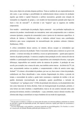 7
bem como objeto de acirradas disputas políticas. Trata-se também de um empreendimento de
alto custo, o que restringe a possibilidade de estabelecimento dessas centrais de produção
àqueles que detêm o capital financeiro e político necessários, gerando uma situação de
monopólio ou oligopólio de grupos, e um modelo de funcionamento pautado pela lógica do
lucro e leis do mercado16
. A televisão é um “negócio” que se organiza em moldes
empresariais.
Este modelo – centralização da produção, lógica comercial – traz profundas implicações na
natureza do produto: transformado em mercadoria, tanto está comprometido com o máximo
consumo (portanto, conquista do consumidor) como é porta-voz de interesses específicos. A
reflexão de Adorno e Horkheimer sobre a indústria cultural trouxe uma contribuição
definitiva para nossa compreensão da mercantilização dos produtos culturais (Adorno;
Horkheimer, 1985).
A crítica contundente desses autores, no entanto, deixou escapar as contradições que
permeiam já o processo de produção. Tanto é necessário atentar para a natureza sui generis do
produto – o terreno movediço do simbólico, avesso ao aprisionamento – quanto para aspectos
internos da própria produção. A natureza complexa desta produção envolve intensa divisão de
trabalho e a participação de profissionais e especialistas com orientações diversas, o que gera
diferenças, impossibilita um controle estrito da natureza do produto. A produção de uma
novela, por exemplo, traz a marca do autor, mas também outras marcas – do diretor de TV, do
ator, acrescentando matizes ao produto, e comprometendo a idéia de autoria como algo
fechado17
. O volume e diversidade de produtos, por sua vez, bem como o ritmo da produção,
estabelecem um fluxo desenfreado e uma extrema fragmentação da oferta; a pressão do
tempo, a necessidade de encher a grade tanto ocasionam a repetição de moldes e de um
padrão dominante (racionalização da produção), quanto possibilitam a inclusão de
“estranhezas”, ou “qualquer coisa”. O filtro da produção (da emissora, ou do proprietário) não
tem como funcionar de forma absoluta. Falar em homogeneização da produção, portanto, é
uma leitura um tanto imediata e simplificadora; trata-se de um cenário marcado antes pela
presença de misturas, tensões e contradições – o que, entretanto, nunca é demais ressaltar, não
elimina (não chega a neutralizar) os traços fundantes de seu modo de organização.
16
Em que pese a existência, no Brasil e na maior parte dos países, de emissoras públicas, predomina no sistema
de televisão o regime de propriedade privada. São empresas comerciais, regidas pela lógica do investimento e
retorno de capital.
17
Um livro interessante a este propósito, e um pouco esquecido em nossa bibliografia, é Tio Patinhas e os mitos
da comunicação, de Orlando Miranda, publicado pela Summus em 1976.
 
