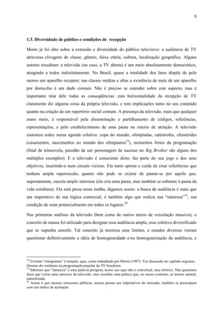 8
1.3. Diversidade de público e condições de recepção
Muito já foi dito sobre a extensão e diversidade do público televisivo: a audiência de TV
atravessa clivagens de classe, gênero, faixa etária, cultura, localização geográfica. Alguns
autores ressaltam: a televisão (no caso, a TV aberta) é um meio absolutamente democrático,
atingindo a todos indistintamente. No Brasil, quase a totalidade dos lares dispõe de pelo
menos um aparelho receptor; nas classes médias e altas a existência de mais de um aparelho
por domicilio é um dado comum. Não é preciso se estender sobre este aspecto, mas é
importante tirar dele todas as conseqüências: esta horizontalidade da recepção de TV
claramente diz alguma coisa da própria televisão, e tem implicações tanto no seu conteúdo
quanto na criação de um repertório social comum. A presença da televisão, mais que qualquer
outro meio, é responsável pela disseminação e partilhamento de códigos, referências,
representações, e pelo estabelecimento de uma pauta ou roteiro de atenção. A televisão
sintoniza todos numa agenda coletiva: copa do mundo, olimpíadas, catástrofes, efemérides
(casamentos, nascimentos no mundo dos olimpianos18
), momentos fortes da programação
(final de telenovela, paredão de um personagem de sucesso no Big Brother são alguns dos
múltiplos exemplos). E a televisão é consciente disto; faz parte do seu jogo e dos seus
objetivos, inserindo-a num círculo vicioso. Ela tanto aposta e cuida de criar referências que
tenham ampla repercussão, quanto não pode se eximir de pautar-se por aquilo que,
supostamente, suscita amplo interesse (ela cria uma pauta, mas também se submete à pauta da
vida cotidiana). Ela está presa neste malha, digamos assim: a busca de audiência é mais que
um imperativo de sua lógica comercial; é também algo que realiza sua “natureza”19
, sua
condição de estar potencialmente em todos os lugares.20
Nas primeiras análises da televisão (bem como de outros meios de veiculação massiva), o
conceito de massa foi utilizado para designar essa audiência ampla, esse coletivo diversificado
que se supunha amorfo. Tal conceito já mostrou seus limites, e estudos diversos vieram
questionar definitivamente a idéia de homogeneidade e/ou homogeneização da audiência, e
18
O termo “olimpianos” é tomado, aqui, como trabalhado por Morin (1997). Ver discussão no capítulo seguinte,
Dramas do cotidiano na programação popular da TV brasileira.
19
Sabemos que “natureza” é uma palavra perigosa; nosso uso aqui não é conceitual, mas retórico. Não queremos
dizer que existe uma natureza da televisão, mas ressaltar uma prática que, no nosso contexto, se tornou natural,
naturalizada.
20
Assim é que mesmo emissoras públicas, menos presas aos imperativos de mercado, também se preocupam
com seu índice de aceitação.
 