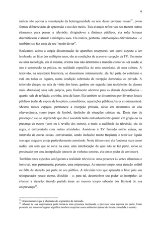 9
indicar não apenas a manutenção da heterogeneidade no seio dessa pretensa massa21
, como
formas diferenciadas de apreensão e uso dos meios. Tais avanços reflexivos nos trazem outros
elementos para pensar a televisão: dirigindo-se a distintos públicos, ela sofre leituras
diversificadas e atende a múltiplos usos. Ela realiza, portanto, interlocuções diferenciadas – e
também isto faz parte de seu “modo de ser”.
Realçamos acima a ampla disseminação de aparelhos receptores; um outro aspecto a ser
lembrado, ao falar dos múltiplos usos, são as condições de acesso e recepção da TV. Um meio
ou uma tecnologia, em si mesma, orienta mas não determina a maneira como vai ser usada; o
uso é construído na prática, na realidade específica de uma sociedade, de uma cultura. A
televisão, na sociedade brasileira, se disseminou intensamente: ela faz parte do cotidiano e
está em todos os lugares, numa condição sobretudo de recepção doméstica ou privada. A
televisão chegou na sala de visita dos lares; ganhou em seguida (em residências de classes
mais abastadas) uma sala própria, para finalmente adentrar para as demais dependências –
quarto, sala de refeição, cozinha, área de lazer. Ela também se disseminou por diversos locais
públicos (salas de espera de hospitais, consultórios, repartições públicas, bares e restaurantes).
Mesmo nestes espaços, permanece a recepção privada, salvo em momentos de alta
efervescência, como jogos de futebol, desfecho de situações críticas etc. Deste tipo de
presença e uso se depreende que ela é assistida tanto individualmente quanto em grupo ou na
presença de outros (com ou à revelia dos outros), e mais: a audiência da televisão, via de
regra, é entrecortada com outras atividades. Assiste-se à TV fazendo outras coisas, no
intervalo de outras coisas, conversando, sendo inclusive muito freqüente o televisor ligado
sem que ninguém esteja particularmente assistindo. Neste último caso ela funciona mais como
áudio; um som que se ouve na casa, uma interlocução da qual não se faz parte, salvo se
provocado por uma interpelação (através de vinhetas sonoras, ela tem o poder de convocar).
Também estes aspectos configuram a realidade televisiva: uma presença às vezes silenciosa e
invisível, mas permanente; portanto, uma onipresença. Ao mesmo tempo, uma atenção volátil
ou falta de atenção por parte de seu público. A televisão teve que aprender a falar para um
telespectador pouco atento, dividido – e, para tal, desenvolver seu poder de interpelar, de
chamar a atenção, tirando partido (mas ao mesmo tempo sabendo dos limites) de sua
onipresença22
.
21
Ocasionando o que é chamado de segmentos de mercado.
22
Abusar de sua onipresença pode torná-la uma presença incômoda, e provocar uma ruptura do pacto. Estar
presente em todos os lugares significa também respeitar esses ambientes (atuar de forma comedida e neutra).
 