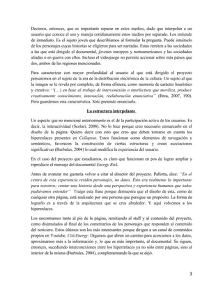 Decimos, entonces, que es importante reparar en estos medios, dado que interpelan a un
usuario que conoce el uso y maneja cotidianamente estos medios por separado. Los entiende
de inmediato. Es el sujeto joven que describíamos al formular la pregunta. Puede intuírselo
de los personajes cuyas historias se eligieron para ser narradas. Estas remiten a las sociedades
a las que está dirigido el documental, jóvenes europeos y norteamericanos y las sociedades
aliadas o en guerra con ellos. Incluso el videojuego no permite accionar sobre más países que
dos, ambos de las regiones mencionadas.
Para caracterizar con mayor profundidad al usuario al que está dirigido el proyecto
pensaremos en el sujeto de la era de la distribución electrónica de la cultura. Un sujeto al que
la imagen se le revela por completo, de forma efímera, como memoria de carácter heurístico
y creativo: ‘‘(…) en base al trabajo de interconexión o interlectura que moviliza, produce
creativamente conocimiento, innovación, reelaboración enunciativa’’ (Brea, 2007, 190).
Pero guardemos esta característica. Sólo pretendo enunciarla.
La estructura interpelante
Un aspecto que no mencioné anteriormente es el de la participación activa de los usuarios. Es
decir, la interactividad (Scolari, 2008). No lo hice porque creo necesario enmarcarlo en el
diseño de la página. Quiero decir con esto que creo que deben tomarse en cuenta los
hiperenlaces presentes en Collapsus. Estos funcionan como elementos de navegación y
semánticos, favorecen la construcción de ciertas estructuras y crean asociaciones
significativas (Burbules, 2004) lo cual modifica la experiencia del usuario.
En el caso del proyecto que estudiamos, es claro que funcionan en pos de lograr ampliar y
reproducir el mensaje del documental Energy Risk.
Antes de avanzar me gustaría volver a citar al director del proyecto. Pallotta, dice: ‘‘En el
centro de esta experiencia residen personajes, no datos. Esto era realmente lo importante
para nosotros; contar una historia desde una perspectiva y experiencia humanas que todos
pudiéramos entender’’ Traigo esta frase porque demuestra que el diseño de esta, como de
cualquier otra página, está realizado por una persona que persigue un propósito. La forma de
lograrlo es a través de la arquitectura que se crea alrededor. Y aquí volvemos a los
hiperenlaces.
Los encontramos tanto al pie de la página, remitiendo al staff y al contenido del proyecto,
como disimulados al final de los comentarios de los personajes que responden al contenido
del noticiero. Estos últimos son los más interesantes porque dirigen a un canal de contenidos
propios en Youtube, CitizEnergy. Digamos que abren un camino para acercarnos a los datos,
aproximarnos más a la información y, lo que es más importante, al documental. Se siguen,
entonces, sucediendo interconexiones entre los hiperenlaces ya no sólo entre páginas, sino al
interior de la misma (Burbules, 2004), complementando la que se dejó.
3
 