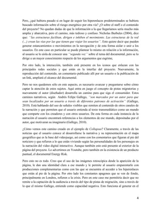 Pero, ¿qué hubiera pasado si en lugar de seguir los hiperenlaces predeterminados se hubiera
buscado información sobre el riesgo energético por otra vía? ¿O sobre el staff o el contenido
del proyecto? No quedan dudas de que la información a la que llegaríamos sería mucho más
amplia y abarcativa, pero el camino, más tedioso y confuso. Nicholas Burbules (2004), dice
que: ‘‘las estructuras facilitan, dirigen e inhiben el movimiento. Las estructuras de la red
(…) crean las vías por las que tienen que viajar los usuarios’’. Esto quiere decir que pueden
generar estancamientos o movimientos en la navegación y de esta forma aislar o unir a los
usuarios. En este caso en particular se puede plantear lo mismo en relación a la información,
al usuario se lo aísla de conocer una ‘‘segunda voz’’ sobre el tema del documental, pero se lo
dirige a un mayor conocimiento respecto de los argumentos que esgrime,
Por otro lado, la interacción, también está presente en los iconos que enlazan con las
principales redes sociales y que están en la interfaz del proyecto. Nuevamente, la
reproducción del contenido, un comentario publicado allí por un usuario o la publicación de
un link, ampliará el alcance del documental.
Pero no nos quedemos sólo en este aspecto, es necesario avanzar y preguntarse sobre cómo
captar la atención de estos sujetos. Aquí entra en juego el concepto de pistas migratorias y
nuevamente el autor (diseñador) desarrolla un camino para que siga el consumidor. Estos
caminos narrativos, según Andrés Felipe Gallego, ‘‘son marcados por un autor para que
sean localizados por un usuario a través de diferentes patrones de activación’’ (Gallego,
2010). Está hablando del uso de señales visibles que remiten al contenido de otros canales de
la narración y que permiten que el usuario entienda al texto transmediático como un mundo
que comparte con los creadores y con otros usuarios. De esta forma en cada instancia de la
narración el usuario encontrará referencias a los elementos de ese mundo, depositadas por el
autor, que motivaran su imaginario (Gallego, 2010).
¿Cómo vemos este camino creado en el ejemplo de Collapsus? Claramente, a través de las
noticias que el usuario conoce al desarrollarse la narrativa y su representación en el mapa
geográfico que es la base del videojuego, así como con los comentarios que figuran al pie del
noticiero y que refieren a lo que están viviendo según las personalidades de los personajes en
la narración del video digital interactivo. Aunque también esto está presente al exterior de la
página del proyecto. Lo advertimos en Youtube, pero también en la existencia de un producto
puntual, el documental Energy Risk.
Pero esto no es todo. Creo que el uso de las imágenes rotoscópica desde la aparición de la
página, le dan una identidad clara a ese mundo y le permite al usuario emparentarlo con
producciones complementarias como con las que se encuentra al acceder a los hiperenlaces
que están al pie de la página. Por otro lado los constantes apagones que se ven de fondo,
principalmente en Londres, refieren a la crisis. Pero en este caso me permitiría decir que no
remite a la captación de la audiencia a través del tipo de pistas de migración, sino a través de
lo que el mismo Gallego, entiende como capacidad negativa. Esto funciona al generar en el
4
 