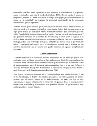 consumidor una duda sobre alguna brecha que encuentre en el mundo que se le presenta
nuevo y motivarlo a que trate de resolverla (Gallego, 2010). De este modo, el usuario se
preguntará: ¿Por qué el London eye, pierde su energía y se apaga? ¿Por qué todo Londres se
pierde en la oscuridad? La respuesta la encontrará participando de la experiencia
transmediática que se le propone.
De todos modos quiero destacar que a pesar de poder armar un mundo interactivo claro, el
sujeto no puede vivir una experiencia plena en su interior. Quiero decir que este proyecto no
logra que el mundo que crea sea un entorno plenamente inmersivo para los usuarios (Scolari,
2008). Cuando hablo de inmersión me refiero a poder ‘‘formar parte de un sistema mayor’’
que permitiría terminar con el modelo del broadcasting (Scolari, 2008) e ingresar a un
modelo donde los usuarios ocupan también un lugar de emisión, de creación, crowdsourcing
(Gallego, 2010). Esto no lo logra Collapsus, entiendo que porque no es lo que realmente
quiere. La presencia del usuario en él es simplemente pensada para la difusión de una
narrativa determinada que el usuario sólo puede modificar en aspectos completamente
accesorios.
A modo de respuesta
La oferta mediática de la actualidad no tiene precedentes. Es tan basta que pensar a las
audiencias como un bloque homogéneo se hace cada vez más difícil. En este paradigma, las
audiencias deben ser consideradas como fraccionadas y encontramos que la forma más viable
de reconstruirlas es a través de las narrativas transmediáticas. Esto es lo que hace Collapsus a
favor del documental Energy Risk. Como vimos, el objetivo que persigue se puede develar a
partir de un proceso de hiperlectura crítica (Burbules, 2004)
Esto, deja en claro que su estructuración es crucial para llegar a un público diferente. El uso
de los hiperenlaces, el diseño y los medios remedados a su interior, generan un entorno
atractivo para el usuario, aunque no del todo inmersivo. Así todo, esto deja de tener
importancia, ya que en este proyecto la interacción está pensada desde el autor para servir
como forma de difusión y acercamiento a un producto diferente, al que el usuario, muy
probablemente, no hubiera llegado.
5
 