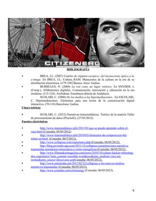 BIBLIOGRAFÍA
 BREA, J.L. (2007) Cambio de régimen escópico: del inconsciente óptico a la
e-image. En BREA, J.L. Cultura_RAM. Mutaciones de la cultura en la era de su
distribución electrónica. (179-198) Buenos Aires: Gedisa.
 BURBULES, N. (2004) La red como un lugar retórico. En SNYDER. I.
(Comp.), Alfabetismos digitales. Comunicación, innovación y educación en la era
moderna. (115-128). Archidona: Enseñanza abierta de Andalucía.
 SCOLARI, C. (2008) De los medios a las hipermediaciones. En ESCOLARI,
C. Hipermediaciones. Elementos para una teoría de la comunicación digital
interactiva. (70-118) Barcelona: Gedisa.
Clases teóricas
 SCOLARI, C. (2012) Narrativas transmediáticas. Teórico de la materia Taller
de procesamiento de datos (Piscitelli), (27/03/2012).
Fuentes electrónicas
 http://www.transmediatico.info/2011/01/que-se-puede-aprender-sobre-el-
caso.html (Consulta: 05/05/2012)
 http://www.transmediatico.info/2010/03/elementos-de-composicion-del-
relato-en.html (Consulta: 06/5/2012).
 http://www.collapsus.com/experience.php (Consulta: 06/05/2012).
 http://blog.javierdevega.com/2011/12/collapsus-conspiraciones-narrativa-
transmedia-animacion-rotoscopica-y-crisis-energeticas/(Consulta: 06/05/2012).
 http://www.filmmakermagazine.com/news/2010/10/culture-hacker-rebooting-
doc-experience/?utm_content=sociable-wordpress&utm_medium=awe.sm-
twitter&utm_source=direct-awe.sm(Consulta: 06/05/2012).
 http://www.entretodas.net/2012/02/22/collapsus-y-los-nuevos-medios-
narrativos-transmedia/ (Consulta: 06/05/2012).
 http://www.youtube.com/citizenergy (Consulta: 06/05/2012).
6
 