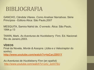 BIBLIOGRAFIA
GANCHO, Cândida Vilares. Como Analisar Narrativas. Série
Princípios - Editora Ática: São Paulo,2007

MESQUITA, Samira Nahid de. O enredo. Ática: São Paulo,
1994.p.13

TAWIN, Mark. As Aventuras de Huckleberry Finn. Ed. Nacional:
Rio de Janeiro,2003.

VÍDEOS
Final da Novela, Morde & Assopra. (Júlia e o Velociraptor do
sonho).
http://www.youtube.com/watch?v=tsCarJ2951Y

As Aventuras de Huckleberry Finn (en spañol)
http://www.youtube.com/watch?v=JvU_2zIX7SU
 