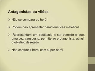Antagonistas ou vilões

 Não se compara ao herói

 Podem não apresentar características maléficas

 Representam um obstáculo a ser vencido e que,
  uma vez transposto, permite ao protagonista, atingir
  o objetivo desejado

 Não confundir herói com super-herói
 