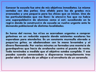 Conocer la escuela fue otro de mis objetivos inmediatos. La misma
contaba con dos patios. Uno afable para los de grados más
avanzados y uno pequeño para los chicos que se inician. Una de
las particularidades que me llamó la atención fue que no había
una superpoblación de alumnos como si está sucediendo en la
región donde la construcción de escuela se vuelve urgente ante la
demanda poblacional de distintas localidades.
En horas del recreo, los niños se acercaban urgentes a comprar
golosinas en un reducido espacio donde asistentes escolares los
esperaban para atenderlos. En un constante murmullo elevado a
pequeños gritos, se abalanzaban con la mano levantaba y el
dinero flameando. Por varios minutos se formaba una montaña de
guardapolvos que hacía de avalancha contra el puesto de venta.
Todo terminaba a medida que el objetivo estaba cumplido. Y eso
pasaba cuando comenzaban a dispersarse tranquilamente tras
poder abrir el sobre de un alfajor o el envoltorio de un caramelo.
 
