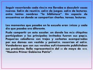 Seguir recorriendo cada rincón me llevaba a descubrir cosas
nuevas. Salón de reunión, salón de juegos, salón de lecturas,
entre tantos nombres “la biblioteca”. Un espacio de
encuentros en donde se compartían charlas, tareas, lecturas.
Los momentos que pasaba en la escuela eran únicos y cada
día que pasaba era diferente.
Pude compartir un acto escolar, en donde los más chiquitos
participaban y los principales invitados fueron sus papás.
Pequeños caballeros con trajes y corbatas acompañados
por sus damas con vestido y peinetón, recorrían el salón.
Vendedores que con sus versitos eufóricamente publicitaban
sus productos. Bella representación del 25 de mayo de 1810,
“Nuestro Primer Gobierno Patrio”.
 