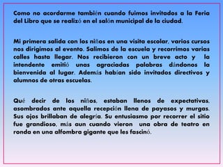 Como no acordarme también cuando fuimos invitados a la Feria
del Libro que se realizó en el salón municipal de la ciudad.
Mi primera salida con los niños en una visita escolar, varios cursos
nos dirigimos al evento. Salimos de la escuela y recorrimos varias
calles hasta llegar. Nos recibieron con un breve acto y la
intendente emitió unas agraciadas palabras dándonos la
bienvenida al lugar. Además habían sido invitados directivos y
alumnos de otras escuelas.
Qué decir de los niños, estaban llenos de expectativas,
asombrados ante aquella recepción llena de payasos y murgas.
Sus ojos brillaban de alegría. Su entusiasmo por recorrer el sitio
fue grandioso, más aun cuando vieron una obra de teatro en
ronda en una alfombra gigante que les fascinó.
 