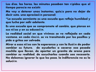 Los días, las horas, los minutos pasaban tan rápidos que el
tiempo parecía no existir.
Me voy a detener unos instantes, quizás para no dejar de
decir esto, una apreciación personal:
“La escuela sarmiento es una escuela que refleja humildad y
que lucha por salir adelante.
Es una escuela que se compromete al cambio, que piensa en
sus niños y en su educación.
La realidad social en que vivimos se ve reflejada en cada
ventana, en cada rincón, se ve transitando por los pasillos y
pide a gritos ser salvada.
Mirar a esos niños con la esperanza y con la ilusión de poder
cambiar su futuro, de ayudarlos a sacarse esa pesada
mochila que llevan, de aportar un granito de arena para
cambiar su realidad, de escucharlos cuando sea necesario.
No debemos ignorar lo que les pasa, la indiferencia no es la
solución.
 