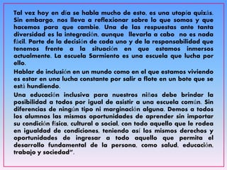 Tal vez hoy en día se habla mucho de esto, es una utopía quizás.
Sin embargo, nos lleva a reflexionar sobre lo que somos y que
hacemos para que cambie. Una de las respuestas ante tanta
diversidad es la integración, aunque llevarla a cabo no es nada
fácil. Parte de la decisión de cada uno y de la responsabilidad que
tenemos frente a la situación en que estamos inmersos
actualmente. La escuela Sarmiento es una escuela que lucha por
ello.
Hablar de inclusión en un mundo como en el que estamos viviendo
es estar en una lucha constante por salir a flote en un bote que se
está hundiendo.
Una educación inclusiva para nuestros niños debe brindar la
posibilidad a todos por igual de asistir a una escuela común. Sin
diferencias de ningún tipo ni marginación alguna. Demos a todos
los alumnos las mismas oportunidades de aprender sin importar
su condición física, cultural o social, con todo aquello que le rodea
en igualdad de condiciones, teniendo así los mismos derechos y
oportunidades de ingresar a todo aquello que permita el
desarrollo fundamental de la persona, como salud, educación,
trabajo y sociedad”.
 