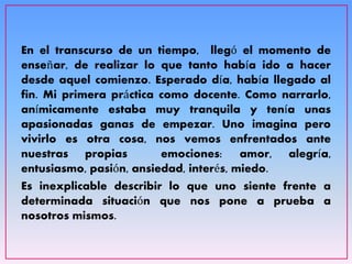 En el transcurso de un tiempo, llegó el momento de
enseñar, de realizar lo que tanto había ido a hacer
desde aquel comienzo. Esperado día, había llegado al
fin. Mi primera práctica como docente. Como narrarlo,
anímicamente estaba muy tranquila y tenía unas
apasionadas ganas de empezar. Uno imagina pero
vivirlo es otra cosa, nos vemos enfrentados ante
nuestras propias emociones: amor, alegría,
entusiasmo, pasión, ansiedad, interés, miedo.
Es inexplicable describir lo que uno siente frente a
determinada situación que nos pone a prueba a
nosotros mismos.
 