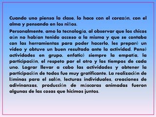 Cuando uno piensa la clase, lo hace con el corazón, con el
alma y pensando en los niños.
Personalmente, amo la tecnología, al observar que los chicos
aún no habían tenido acceso a la misma y que se contaba
con las herramientas para poder hacerlo, les preparé un
video y obtuve un buen resultado ante la actividad. Pensé
actividades en grupo, enfaticé siempre la empatía, la
participación, el respeto por el otro y los tiempos de cada
uno. Lograr llevar a cabo las actividades y obtener la
participación de todos fue muy gratificante. La realización de
láminas para el salón, lecturas individuales, creaciones de
adivinanzas, producción de máscaras animadas fueron
algunas de las cosas que hicimos juntos.
 