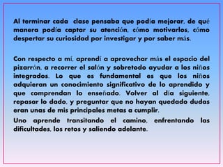 Al terminar cada clase pensaba que podía mejorar, de qué
manera podía captar su atención, cómo motivarlos, cómo
despertar su curiosidad por investigar y por saber más.
Con respecto a mí, aprendí a aprovechar más el espacio del
pizarrón, a recorrer el salón y sobretodo ayudar a los niños
integrados. Lo que es fundamental es que los niños
adquieran un conocimiento significativo de lo aprendido y
que comprendan lo enseñado. Volver al día siguiente,
repasar lo dado, y preguntar que no hayan quedado dudas
eran unas de mis principales metas a cumplir.
Uno aprende transitando el camino, enfrentando las
dificultades, los retos y saliendo adelante.
 