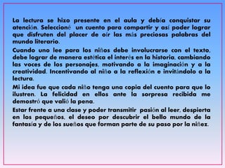 La lectura se hizo presente en el aula y debía conquistar su
atención. Seleccioné un cuento para compartir y así poder lograr
que disfruten del placer de oír las más preciosas palabras del
mundo literario.
Cuando uno lee para los niños debe involucrarse con el texto,
debe lograr de manera estética el interés en la historia, cambiando
las voces de los personajes, motivando a la imaginación y a la
creatividad. Incentivando al niño a la reflexión e invitándolo a la
lectura.
Mi idea fue que cada niño tenga una copia del cuento para que lo
ilustren. La felicidad en ellos ante la sorpresa recibida me
demostró que valió la pena.
Estar frente a una clase y poder transmitir pasión al leer, despierta
en los pequeños, el deseo por descubrir el bello mundo de la
fantasía y de los sueños que forman parte de su paso por la niñez.
 