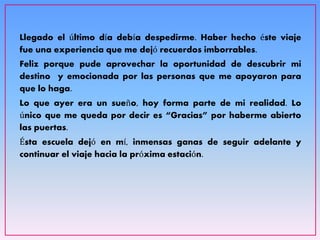 Llegado el último día debía despedirme. Haber hecho éste viaje
fue una experiencia que me dejó recuerdos imborrables.
Feliz porque pude aprovechar la oportunidad de descubrir mi
destino y emocionada por las personas que me apoyaron para
que lo haga.
Lo que ayer era un sueño, hoy forma parte de mi realidad. Lo
único que me queda por decir es “Gracias” por haberme abierto
las puertas.
Ésta escuela dejó en mí, inmensas ganas de seguir adelante y
continuar el viaje hacia la próxima estación.
 
