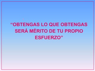 •
“OBTENGAS LO QUE OBTENGAS
SERÁ MÉRITO DE TU PROPIO
ESFUERZO”
 