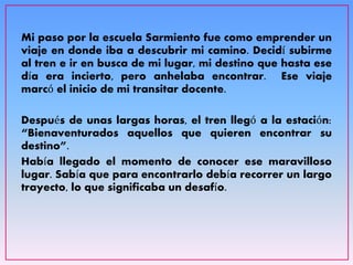 Mi paso por la escuela Sarmiento fue como emprender un
viaje en donde iba a descubrir mi camino. Decidí subirme
al tren e ir en busca de mi lugar, mi destino que hasta ese
día era incierto, pero anhelaba encontrar. Ese viaje
marcó el inicio de mi transitar docente.
Después de unas largas horas, el tren llegó a la estación:
“Bienaventurados aquellos que quieren encontrar su
destino”.
Había llegado el momento de conocer ese maravilloso
lugar. Sabía que para encontrarlo debía recorrer un largo
trayecto, lo que significaba un desafío.
 