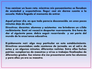 Tras caminar un buen rato, mientras mis pensamientos se llenaban
de ansiedad y expectativas, llegué casi sin darme cuenta a la
escuela. Había llegado el momento de entrar.
Aquel primer día, en que todo parecía desconocido, en unos pocos
minutos dejo de serlo.
Directivos, docentes, alumnos y asistentes me brindaron un cálido
recibimiento. Sentí mi vocación despertar nuevamente. Era hora de
dar el siguiente paso, debía seguir recorriendo y ser parte del
mundo de la enseñanza educativa.
Rápidamente noté algo muy particular en este establecimiento.
Directivos anunciaban cada comienzo de jornada, en el salón de
actos y en algunos minutos, diferentes noticias. Entre ellas fechas
patrias, cumpleaños de maestros y niños o trabajos finalizados de
diferentes grados. Ese mismo día me presentaron ante los alumnos
y para ellos ya era su maestra.
 