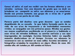 Conocí el salón, el cual me recibió con los brazos abiertos y con
miradas curiosas. Con una docente de grado que no dudó en
brindarse, en compartir su salón, sus alumnos y su enseñanza.
Desde ese preciso instante, ese grupo de 20 niños de 2º grado
comenzaron a ser parte de mi vida.
Parecía parte del destino: una gran docente que se estaba
despidiendo de su escuela, la que había formado parte de su
vida, de sus años de trayectoria y de inolvidables momentos
vividos, se conjugaba con mis primeros pasos. Miraba sus gestos,
sus manos explicativas escribiendo en el pizarrón y hablando a
esos niños de miradas brillosas, su sonrisa cariñosa y sus ojos
impregnados de nostalgia. Cuántas historias habrá en aquella
maestra deslizándose en el tiempo. Cuántos ex alumnos la
reconocerán con su caminar en esas calles. Cuántas anécdotas y
fotografías añejadas la recordarán en algún álbum de casa. Ahí
estaba ella, ahí estaba yo. Allí estaba mi futuro.
 