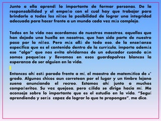 Junto a ella aprendí lo importante de formar personas. De la
responsabilidad y el empeño con el cual hay que trabajar para
brindarle a todos los niños la posibilidad de lograr una integridad
adecuada para hacer frente a un mundo cada vez más complejo.
Todos en la vida nos acordamos de nuestros maestros, aquellos que
han dejado una huella en nosotros, que han sido parte de nuestro
paso por la niñez. Pero más allá de todo eso, de la enseñanza
específica que es el contenido dentro de la currícula, importa además
ese “algo” que nos evita olvidarnos de un educador cuando aún
somos pequeños y llevamos en esos guardapolvos blancos la
esperanza de ser alguien en la vida.
Entonces ahí está parado frente a mí, el maestro de matemática de 6°
grado. Algunos chicos aun corretean por el lugar y un timbre lejano
suena anunciando el recreo. Estamos ahí junto a muchos
compañeritos. Su voz quejosa, pero cálida se dirige hacia mí. Me
aconseja sobre lo importante que es el estudio en la vida. “Seguí
aprendiendo y serás capaz de lograr lo que te propongas”, me dice.
 