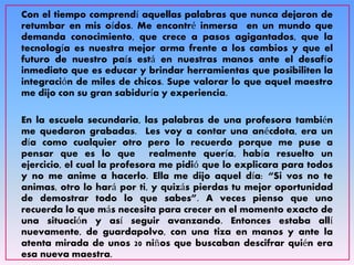 Con el tiempo comprendí aquellas palabras que nunca dejaron de
retumbar en mis oídos. Me encontré inmersa en un mundo que
demanda conocimiento, que crece a pasos agigantados, que la
tecnología es nuestra mejor arma frente a los cambios y que el
futuro de nuestro país está en nuestras manos ante el desafío
inmediato que es educar y brindar herramientas que posibiliten la
integración de miles de chicos. Supe valorar lo que aquel maestro
me dijo con su gran sabiduría y experiencia.
En la escuela secundaria, las palabras de una profesora también
me quedaron grabadas. Les voy a contar una anécdota, era un
día como cualquier otro pero lo recuerdo porque me puse a
pensar que es lo que realmente quería, había resuelto un
ejercicio, el cual la profesora me pidió que lo explicara para todos
y no me anime a hacerlo. Ella me dijo aquel día: “Si vos no te
animas, otro lo hará por ti, y quizás pierdas tu mejor oportunidad
de demostrar todo lo que sabes”. A veces pienso que uno
recuerda lo que más necesita para crecer en el momento exacto de
una situación y así seguir avanzando. Entonces estaba allí
nuevamente, de guardapolvo, con una tiza en manos y ante la
atenta mirada de unos 20 niños que buscaban descifrar quién era
esa nueva maestra.
 