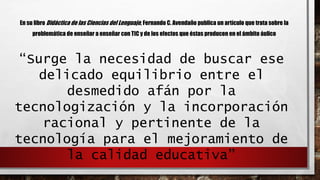 En su libro Didáctica de las Ciencias del Lenguaje, Fernando C. Avendaño publica un artículo que trata sobre la 
problemática de enseñar a enseñar con TIC y de los efectos que éstas producen en el ámbito áulico 
“Surge la necesidad de buscar ese 
delicado equilibrio entre el 
desmedido afán por la 
tecnologización y la incorporación 
racional y pertinente de la 
tecnología para el mejoramiento de 
la calidad educativa” 
 