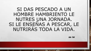 SI DAS PESCADO A UN 
HOMBRE HAMBRIENTO LE 
NUTRES UNA JORNADA. 
SI LE ENSEÑAS A PESCAR, LE 
NUTRIRÁS TODA LA VIDA. 
Lao - Tsé 
 