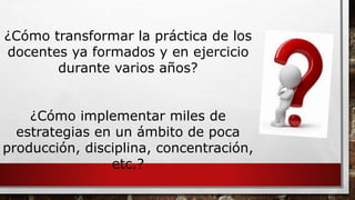 ¿Cómo transformar la práctica de los 
docentes ya formados y en ejercicio 
durante varios años? 
¿Cómo implementar miles de 
estrategias en un ámbito de poca 
producción, disciplina, concentración, 
etc.? 
 