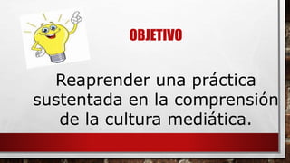 OBJETIVO 
Reaprender una práctica 
sustentada en la comprensión 
de la cultura mediática. 
 