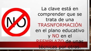 La clave está en 
comprender que se 
trata de una 
TRASNFORMACIÓN 
en el plano educativo 
y NO en el 
REEMPLAZO de unas 
técnicas por otras. 
 