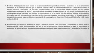  El énfasis del trabajo áulico estará puesto en las prácticas de lectura y escritura en torno a los textos y no en el conocimiento 
declarativo de las tipologías textuales que se abordan. El saber “sobre” los textos deberá construirse a partir de situaciones de 
lectura continuas y frecuentes. Se procurará, correlativamente que los estudiantes puedan disponer de esos saberes 
conceptuales como claves de lectura y (en consecuencia) emplearlos estratégicamente. De este modo, el conocimiento de las 
diferentes estructuras textuales, por ejemplo, no constituye un fin en sí mismo, sino que permite disponer de un esquema 
orientador que guía los movimientos cognitivos en las diferentes etapas del proceso de comprensión. Lo deseable es que la 
apropiación conceptual sea entendida como apropiación de voces y géneros discursivos (Mortimer, 1996; Smolka, 1988, citados 
en García, 2004) 
 Es importante que todos los docentes de lengua y literatura enseñen a los estudiantes a comprender los textos desde la 
especificidad del campo del conocimiento. Por eso es que se requiere (tal como lo expresan los NAP) la participación en 
situaciones de lectura de textos informativos y de opinión que divulguen temas específicos del área y del mundo de la cultura, en 
 