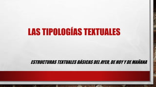 LAS TIPOLOGÍAS TEXTUALES 
ESTRUCTURAS TEXTUALES BÁSICAS DEL AYER, DE HOY Y DE MAÑANA 
 