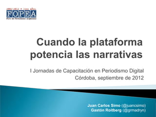 Cuando la plataforma
potencia las narrativas
I Jornadas de Capacitación en Periodismo Digital
                  Córdoba, septiembre de 2012




                        Juan Carlos Simo (@juancsimo)
                          Gastón Roitberg (@grmadryn)
 