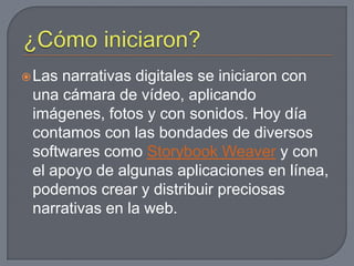 ¿Cómo iniciaron?Las narrativas digitales se iniciaron con una cámara de vídeo, aplicando imágenes, fotos y con sonidos. Hoy día contamos con las bondades de diversos softwares como StorybookWeavery con el apoyo de algunas aplicaciones en línea, podemos crear y distribuir preciosas narrativas en la web.