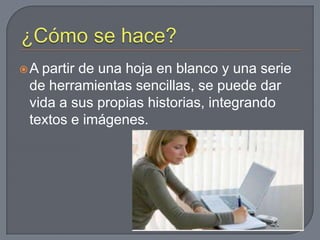 ¿Cómo se hace?A partir de una hoja en blanco y una serie de herramientas sencillas, se puede dar vida a sus propias historias, integrando textos e imágenes. 