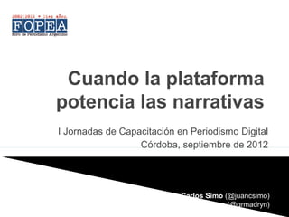 Cuando la plataforma
potencia las narrativas
I Jornadas de Capacitación en Periodismo Digital
                  Córdoba, septiembre de 2012




                       Juan Carlos Simo (@juancsimo)
                         Gastón Roitberg (@grmadryn)
 