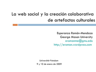 La web social y la creación colaborativa  de artefactos culturales Esperanza Román-Mendoza George Mason University eromanme @gmu.edu http://eroman.wordpress.com   Universität Potsdam  9 y 10 de enero de 2009 